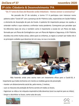 30
3º ciclo: Cidadania & Desenvolvimento 7ºA
DeClara nº 37 novembro 2020
"Os 7.º anos da Clara de Resende serão imbatíveis - Vamos vencer o coronavírus"
No passado dia 27 de outubro, a turma 7.º A participou com interesse numa
palestra sobre "Covid-19" com a presença da Dr.ª Palmira Lobo, especialista em Saúde Pública
e elemento da Associação de pais da Escola. A palestra foi importante porque nos ajudou a
entender melhor o que estamos a enfrentar nesta pandemia. Começamos por perceber que
há diferentes tipos de vírus e também como é importante a escola ter um Plano de Ação,
formado por um Plano de Contingência e por um Plano de Higiene e Segurança. A Dr.ª Palmira
elucidou-nos entre muitas coisas, sobre quais os sintomas, as regras a cumprir por todos nós e
os principais cuidados que devemos ter em casa, na rua e na escola.
Não havendo ainda uma vacina nem um tratamento eficaz para a Covid-19, é
importante que todos tenhamos em mente as medidas gerais de prevenção:
- manter um distanciamento social de, pelo menos, 2 metros;
- usar as máscaras de proteção de forma correta em todos os locais;
- higienizar as mãos e ter etiqueta respiratória (não devemos tossir ou espirrar para as mãos);
- limpar e desinfetar os locais, como salas de aula;
 