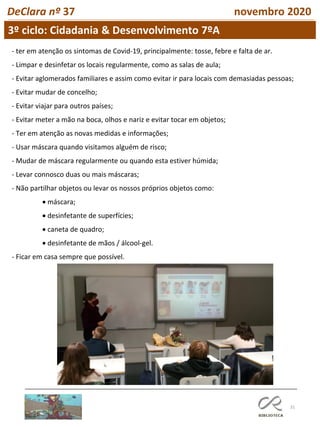 31
DeClara nº 37 novembro 2020
- ter em atenção os sintomas de Covid-19, principalmente: tosse, febre e falta de ar.
- Limpar e desinfetar os locais regularmente, como as salas de aula;
- Evitar aglomerados familiares e assim como evitar ir para locais com demasiadas pessoas;
- Evitar mudar de concelho;
- Evitar viajar para outros países;
- Evitar meter a mão na boca, olhos e nariz e evitar tocar em objetos;
- Ter em atenção as novas medidas e informações;
- Usar máscara quando visitamos alguém de risco;
- Mudar de máscara regularmente ou quando esta estiver húmida;
- Levar connosco duas ou mais máscaras;
- Não partilhar objetos ou levar os nossos próprios objetos como:
• máscara;
• desinfetante de superfícies;
• caneta de quadro;
• desinfetante de mãos / álcool-gel.
- Ficar em casa sempre que possível.
3º ciclo: Cidadania & Desenvolvimento 7ºA
 