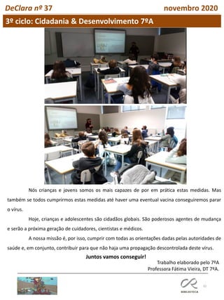 32
DeClara nº 37 novembro 2020
Nós crianças e jovens somos os mais capazes de por em prática estas medidas. Mas
também se todos cumprirmos estas medidas até haver uma eventual vacina conseguiremos parar
o vírus.
Hoje, crianças e adolescentes são cidadãos globais. São poderosos agentes de mudança
e serão a próxima geração de cuidadores, cientistas e médicos.
A nossa missão é, por isso, cumprir com todas as orientações dadas pelas autoridades de
saúde e, em conjunto, contribuir para que não haja uma propagação descontrolada deste vírus.
Juntos vamos conseguir!
Trabalho elaborado pelo 7ºA
Professora Fátima Vieira, DT 7ºA.
3º ciclo: Cidadania & Desenvolvimento 7ºA
 