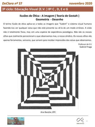 33
DeClara nº 37 novembro 2020
3º ciclo: Educação Visual (E.V. ) 8º C , D, E e G
Professor de E.V.
Gabriel Fraga
Ilusões de Ótica - A imagem ( Teoria de Gestalt )
Geometria - Desenho
O termo Ilusão de ótica aplica-se a todas as imagens que “iludem” o sistema visual humano
fazendo-nos ver qualquer coisa que não está presente ou vê-la de um modo erróneo. A visão
não é totalmente física, mas sim uma espécie de experiência psicológica. Não são os nossos
olhos que realmente percecionam o que observamos mas, o nosso cérebro. Os nossos olhos são
apenas ferramentas, sensores, que servem para receber impressões das coisas que observamos.
Ana Bacelar, 8ºC
 