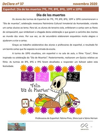 43
DeClara nº 37 novembro 2020
Espanhol: Dia de los muertos 7ºE, 7ºF, 8ºE, 8ºG, 10ºF e 10ºG
Dia de los muertos
Os alunos das turmas de Espanhol do 7ºE, 7ºF, 8ºE, 8ºG, 10ºF e 10ºG comemoraram o
“Día de muertos”, celebração mexicana Património Cultural Inmaterial da Humanidade, criando
um cartaz alusivo ao tema. Para tal, os alunos do terceiro ciclo, enfeitaram o cartaz com as flores
de cempasúchil, que simbolizam a chegada desta celebração e que guiam o caminho dos mortos
ao mundo dos vivos. Por sua vez, os de secundário elaboraram esqueletos muito alegres e
ajudaram a criar o cartaz.
Graças ao trabalho colaborativo dos alunos e professoras de espanhol, o resultado foi
um bonito cartaz que foi exposto na entrada da escola.
A turma do 10ºG visualizou, em espanhol e na sala de aula, o filme “Coco”, filme
inspirado na celebração do “Día de Muertos”. Posteriormente, realizaram um Quizizz relativo ao
filme. As turmas de 8ºE, 8ºG e 9ºG foram desafiados a responder um Kahoot sobre esta
festividade.
Professoras de Espanhol: Fátima Pires, Silvia Leal e Sónia Hernan
 