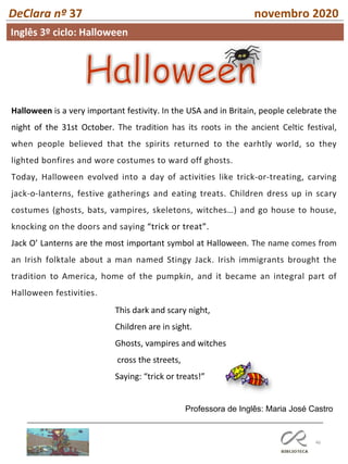 46
DeClara nº 37 novembro 2020
Inglês 3º ciclo: Halloween
Halloween is a very important festivity. In the USA and in Britain, people celebrate the
night of the 31st October. The tradition has its roots in the ancient Celtic festival,
when people believed that the spirits returned to the earhtly world, so they
lighted bonfires and wore costumes to ward off ghosts.
Today, Halloween evolved into a day of activities like trick-or-treating, carving
jack-o-lanterns, festive gatherings and eating treats. Children dress up in scary
costumes (ghosts, bats, vampires, skeletons, witches…) and go house to house,
knocking on the doors and saying “trick or treat”.
Jack O’ Lanterns are the most important symbol at Halloween. The name comes from
an Irish folktale about a man named Stingy Jack. Irish immigrants brought the
tradition to America, home of the pumpkin, and it became an integral part of
Halloween festivities.
This dark and scary night,
Children are in sight.
Ghosts, vampires and witches
cross the streets,
Saying: “trick or treats!”
Professora de Inglês: Maria José Castro
 