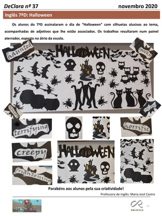 47
DeClara nº 37 novembro 2020
Os alunos do 7ºD assinalaram o dia de “Halloween” com silhuetas alusivas ao tema,
acompanhadas de adjetivos que lhe estão associados. Os trabalhos resultaram num painel
aterrador, exposto no átrio da escola.
Parabéns aos alunos pela sua criatividade!
Professora de Inglês: Maria José Castro
Inglês 7ºD: Halloween
 