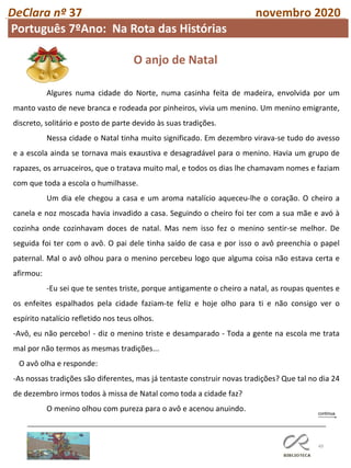 49
DeClara nº 37 novembro 2020
O anjo de Natal
Algures numa cidade do Norte, numa casinha feita de madeira, envolvida por um
manto vasto de neve branca e rodeada por pinheiros, vivia um menino. Um menino emigrante,
discreto, solitário e posto de parte devido às suas tradições.
Nessa cidade o Natal tinha muito significado. Em dezembro virava-se tudo do avesso
e a escola ainda se tornava mais exaustiva e desagradável para o menino. Havia um grupo de
rapazes, os arruaceiros, que o tratava muito mal, e todos os dias lhe chamavam nomes e faziam
com que toda a escola o humilhasse.
Um dia ele chegou a casa e um aroma natalício aqueceu-lhe o coração. O cheiro a
canela e noz moscada havia invadido a casa. Seguindo o cheiro foi ter com a sua mãe e avó à
cozinha onde cozinhavam doces de natal. Mas nem isso fez o menino sentir-se melhor. De
seguida foi ter com o avô. O pai dele tinha saído de casa e por isso o avô preenchia o papel
paternal. Mal o avô olhou para o menino percebeu logo que alguma coisa não estava certa e
afirmou:
-Eu sei que te sentes triste, porque antigamente o cheiro a natal, as roupas quentes e
os enfeites espalhados pela cidade faziam-te feliz e hoje olho para ti e não consigo ver o
espírito natalício refletido nos teus olhos.
-Avô, eu não percebo! - diz o menino triste e desamparado - Toda a gente na escola me trata
mal por não termos as mesmas tradições...
O avô olha e responde:
-As nossas tradições são diferentes, mas já tentaste construir novas tradições? Que tal no dia 24
de dezembro irmos todos à missa de Natal como toda a cidade faz?
O menino olhou com pureza para o avô e acenou anuindo.
Português 7ºAno: Na Rota das Histórias
 