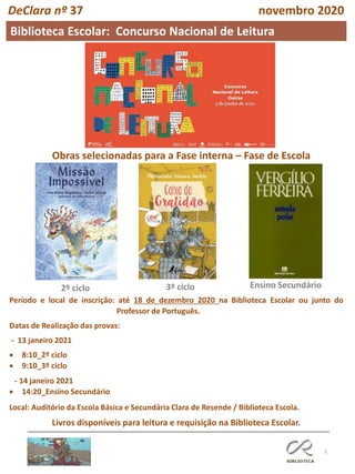 5
DeClara nº 37 novembro 2020
2º ciclo 3º ciclo Ensino Secundário
Obras selecionadas para a Fase interna – Fase de Escola
Período e local de inscrição: até 18 de dezembro 2020 na Biblioteca Escolar ou junto do
Professor de Português.
Datas de Realização das provas:
- 13 janeiro 2021
• 8:10_2º ciclo
• 9:10_3º ciclo
- 14 janeiro 2021
• 14:20_Ensino Secundário
Local: Auditório da Escola Básica e Secundária Clara de Resende / Biblioteca Escola.
Livros disponíveis para leitura e requisição na Biblioteca Escolar.
Biblioteca Escolar: Concurso Nacional de Leitura
 