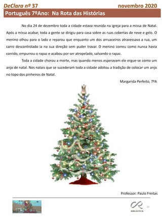 50
DeClara nº 37 novembro 2020
Professor: Paulo Freitas
No dia 24 de dezembro toda a cidade estava reunida na igreja para a missa de Natal.
Após a missa acabar, toda a gente se dirigiu para casa sobre as ruas cobertas de neve e gelo. O
menino olhou para o lado e reparou que enquanto um dos arruaceiros atravessava a rua, um
carro descontrolado ia na sua direção sem puder travar. O menino correu como nunca havia
corrido, empurrou o rapaz e acabou por ser atropelado, salvando o rapaz.
Toda a cidade chorou a morte, mas quando menos esperavam ele ergue-se como um
anjo de natal. Nos natais que se sucederam toda a cidade adotou a tradição de colocar um anjo
no topo dos pinheiros de Natal.
Margarida Perfeito, 7ºA
Português 7ºAno: Na Rota das Histórias
 