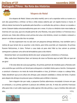 51
DeClara nº 37 novembro 2020
Era véspera de Natal. Estava uma bela manhã, com o sol a espreitar entre as nuvens e o
som dos passarinhos a chilrear. Lá fora o chão estava coberto por um tapete branco e macio. O
silêncio desta harmonia foi quebrado pelo barulho e a confusão dos primos a descer as escadas a
correr. Estavam todos entusiasmadíssimos para ver a neve. A Luísa e o António viam neve todos os
invernos em sua casa, que era situada perto de uma floresta, mas para Carlota e o Francisco era a
primeira vez. Estes dois últimos eram primos da Luísa e do António, viviam na cidade e estavam a
passar uns dias em casa dos tios no campo.
Os tios esperavam-nos na sala com um pequeno-almoço delicioso, mas também com a
notícia de que teriam de se ausentar o dia inteiro, pois tinha ocorrido um imprevisto. Os primos
ficaram felicíssimos, é claro. Tinham a casa toda só para eles! Mal os tios saíram os primos
começaram a planear uma série de brincadeiras para o dia inteiro:
-Devíamos fazer um esconderijo dentro de casa!- propuseram o António e o Francisco.
-Não, nada disso! Devíamos fazer um boneco de neve na floresta aqui ao lado! Vão ver que vai
ser giro!
E foi esta ideia da Luísa que ganhou. Os primos partiram de imediato para a floresta com
uma cestinha que continha um farnel para almoçarem e também bolos para o lanche. Começaram
a construir o boneco e no meio de muita brincadeira e risos, já tinham o corpo e a cabeça feita.
Todos decidiram que já era altura de almoçar, pois estavam estafados e cheios de fome. O plano
para depois do almoço era procurar paus e bolotas para enfeitar o boneco.
Sem ninguém dar por nada, a pequena Carlota adormeceu encostada à árvore em que
se sentavam, e os primos partiram à procura de enfeites sem ela. A meio do caminho Francisco
olha para trás e num salto repara que estão apenas três dos primos, e que a Carlota não está com
eles.
Véspera de Natal
Português 7ºAno: Na Rota das Histórias
 