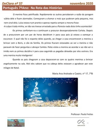 52
DeClara nº 37 novembro 2020
Professor: Paulo Freitas
Maria Ana Andrade e Castro, nº 17, 7ºB
-A culpa é toda minha, se não vos tivesse arrastado para a floresta nada disto tinha acontecido!
Os primos confortam-na e continuam a procurar desesperadamente Carlota. Depois
de a procurarem por um par de horas decidiram ir para casa pois já estava a começar a
escurecer. E qual não foi o espanto deles quando, ao chegar a casa encontraram a menina a
brincar com o Boris, o cão da família. Os primos ficaram estasiados ao ver a menina e não
paravam de fazer perguntas e abraçar Carlota. Pelos vistos a menina ao acordar e ao não ver o
irmão nem os primos decidira ir para casa seguindo as pegadas deixadas por eles outrora. Era
uma menina muito inteligente!
Quando os pais chegaram a casa depararam-se com os quatro meninos a brincar
angelicamente na sala. Mal eles sabiam que na cabeça deles estavam a agradecer por este
milagre de Natal.
O menino ficou petrificado. Rapidamente os outros perceberam a razão da paragem
súbita dele e ficam alarmados. Começaram a chamar o mais que puderam pela pequena, mas
nem sinal dela. Luísa estava num pranto e apenas repetia sempre a mesma frase:
Português 7ºAno: Na Rota das Histórias
 