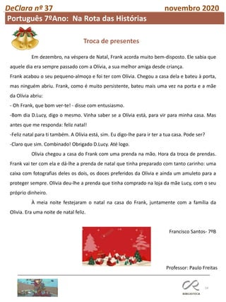 54
DeClara nº 37 novembro 2020
Professor: Paulo Freitas
Em dezembro, na véspera de Natal, Frank acorda muito bem-disposto. Ele sabia que
aquele dia era sempre passado com a Olívia, a sua melhor amiga desde criança.
Frank acabou o seu pequeno-almoço e foi ter com Olívia. Chegou a casa dela e bateu à porta,
mas ninguém abriu. Frank, como é muito persistente, bateu mais uma vez na porta e a mãe
da Olívia abriu:
- Oh Frank, que bom ver-te! - disse com entusiasmo.
-Bom dia D.Lucy, digo o mesmo. Vinha saber se a Olívia está, para vir para minha casa. Mas
antes que me responda: feliz natal!
-Feliz natal para ti também. A Olívia está, sim. Eu digo-lhe para ir ter a tua casa. Pode ser?
-Claro que sim. Combinado! Obrigado D.Lucy. Até logo.
Olivia chegou a casa do Frank com uma prenda na mão. Hora da troca de prendas.
Frank vai ter com ela e dá-lhe a prenda de natal que tinha preparado com tanto carinho: uma
caixa com fotografias deles os dois, os doces preferidos da Olivia e ainda um amuleto para a
proteger sempre. Olívia deu-lhe a prenda que tinha comprado na loja da mãe Lucy, com o seu
próprio dinheiro.
À meia noite festejaram o natal na casa do Frank, juntamente com a família da
Olivia. Era uma noite de natal feliz.
Francisco Santos- 7ºB
Troca de presentes
Português 7ºAno: Na Rota das Histórias
 