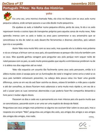 55
DeClara nº 37 novembro 2020
Era uma vez, uma menina chamada Yoko, ela vivia no Alasca com os seus avós numa
pequena cabana, onde sempre passara a sua vida desde muito pequenina.
Ela ajudava os avós a trabalhar numa pequena oficina, perto da casa, lá ela e os avós
reparavam trenós e outros tipos de transportes próprios para aquelas zonas de muita neve, Yoko
aprendia imenso com os avós e todos os anos para comemorar o seu aniversário que se
concretizava no dia de natal os avós davam-lhe ferramentas e diversos utensílios, pois sabiam
que era a sua paixão.
Assim Yoko vivia muito feliz com os seus avós, mas quando ela ia á aldeia mais próxima
e via as crianças a brincar com os seus pais, ela questionava se porque não vivia ela também com
os seus. Mas quando ganhou coragem para perguntar aos avós porque nem sequer noite de
natal passava com os pais, os avós muito preocupados que aquilo a entristecesse proibiram na de
ir á aldeia nos dias seguintes até ao natal.
Yoko não esquecia um assunto tão facilmente como seus avós pensavam, então ia á
aldeia muitas vezes á socapa para ver as iluminações de natal e imaginar como seria o natal se os
seus pais também estivessem presentes, na cabeça dela pouca coisa iria fazer uma grande
diferença, como se em vez da avó fazer sozinha os doces, estava lá também a mãe para a ajudar
e até dar concelhos, os doces ficariam mais saborosos e seria muito mais rápido e, em vez de o
avô a puxar para as suas conversas aborrecidas o pai poderia fazer-lhe companhia deixando-a
livre para ir roubar alguns doces.
Passaram se dias e cada vez o pensamento era mais intenso pois ela queria muito que
se concretizasse, passando assim a ser uma ser uma espécie de desejo de Natal.
Perguntava aos seus amigos mais próximos se alguma vez ouviram falar sobre os seus pais, mas a
resposta era sempre “Não”, perguntou aos amigos dos avós, aos amigos dos amigos e aos amigos
dos amigos dos amigos, mas nada.
yoko
Português 7ºAno: Na Rota das Histórias
 