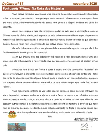 56
DeClara nº 37 novembro 2020
Professor: Paulo Freitas
Yoko estava cansada e continuava uma pequena busca sobre o mínimo de informação
sobre os seus pais, e era tanto o desespero que neste momento só o nome ou o seu aspeto físico
era muita coisa, afinal o seu desejo de não estava nem perto e a véspera de Natal era já no dia
seguinte.
Assim que chegou a casa ela começou a ajudar os avós com a decoração e com as
últimas horas de oficina aberta, pois segundo os avós tinham uns convidados especiais para este
natal e Yoko pensou logo nos pais e então não desistiu! Voltou a falar co todos os que conhecia
durante horas e horas nem se apercebendo que estava a fazer novas amizades.
Os avós tinham entendido o seu plano e falaram com toda a gente com que ela tinha
falado e convidaram nos para a festa de natal.
Assim que chegou o dia tao esperado Yoko vestiu-se a rigor pois queria causar uma boa
impressão, ela tinha noventa e nove virgula nove por cento de certeza de que só podiam ser os
pais,
Sentou-se num banco em frente à porta à espera dos tais convidados “especiais” de
que os avós falavam e enquanto isso os convidados começaram a chegar não tardou até Yoko
dar conta da situação e por fim alguém bateu à porta e ela abriu um pouco desiludida, mas para
sua surpresa diante de seus olhos estavam todos os seus novos amigos que havia feito na sua
“busca”.
Yoko ficou muito contente ao ver todas aquelas pessoas e assim que elas entravam ela
viu o impossível, estavam senhoras a ajudar a avó a fazer os doces e as refeições, estavam
imensas pessoas desde crianças a outros idosos a ouvir as historias do avô para além de que
estavam outras crianças a elaborar planos para assaltar a cozinha e foi tanta a diversão que Yoko
nem se lembrou dos pais, eles também não tinham aparecido na festa e ela nunca soube que
eram mas isso depois daquela natal nunca mais a afetou, tendo assim uma vida muito cheia.
Fim!
Maria Fontelas nº16 7ºA
Português 7ºAno: Na Rota das Histórias
 