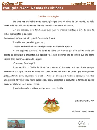 57
DeClara nº 37 novembro 2020
Professor: Paulo Freitas
Era uma vez um velho muito resmungão que vivia no cimo de um monte, no Polo
Norte, esse velho vivia isolado e só tinha as suas renas que com ele viviam.
Um dia apareceu uma família que quis viver no mesmo monte, ao lado da casa do
velho, exaltado foi-se queixar:
-Então vocês acham que são quem? Este monte é meu!
A família sem perceber ignorou-o.
O velho ainda mais chateado foi para casa e bateu com a porta.
No dia seguinte, apareceu na porta do velho um menino que numa cesta trazia um
pedido de desculpas e presentes. Ele apercebeu-se que a criança era da família que era agora
vizinha dele. Continuou zangado e disse:
-Quero-vos fora daqui!!
Todos os dias a família ia lá ver se o velho estava bem, mas ele ficava sempre
aborrecido. Até que, no dia de natal, caiu uma árvore em cima do velho, que desesperado
gritou. A família ouviu os gritos e foi ajudá-lo. A mãe da criança era médica e conseguiu fazer-lhe
um curativo. O velho ficou muito agradecido, pediu desculpas e perguntou à família se queria
passar o natal com ele e as suas renas.
A partir desse dia o velho considerou-os como família.
Simão Carvalho, 7ºA
O velho resmungão
Português 7ºAno: Na Rota das Histórias
 