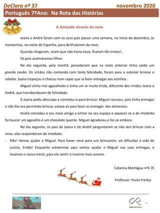 58
DeClara nº 37 novembro 2020
Professor: Paulo Freitas
A Amizade através da neve
Joana e André foram com os seus pais passar uma semana, no inicio de dezembro, às
montanhas, no norte de Espanha, para desfrutarem da neve.
Quando chegaram, viram que não havia neve, ficaram tão tristes!..
Os pais acalmáramos filhos.
No dia seguinte, pela manhã, perceberam que na noite anterior tinha caído um
grande nevão. Os irmãos não contando com tanta felicidade, foram para o exterior brincar e
rebolar. Joana tropeçou e chocou num rapaz que ia fazer entregas aos vizinhos .
Miguel vinha mal agasalhado e tinha um ar muito triste, diferente dos irmãos Joana e
André, que transbordavam de felicidade.
A Joana pediu desculpa e convidou-o para brincar. Miguel recusou, pois tinha entregas
e não lhe era permitido brincar, estava ali para fazer as entregas dos alimentos.
André convidou o seu novo amigo a entrar no seu espaço e aquecer-se e de imediato
foi buscar um agasalho e um chocolate quente. Miguel agradeceu e foi-se embora.
No dia seguinte, os pais da Joana e do André perguntaram se não iam brincar com a
neve, eles responderam de imediato:
- Não! Vamos ajudar o Miguel. Para haver neve para uns brincarem, vai dificultar a vida de
outros. Então! Enquanto estivermos aqui vamos ajudar o Miguel nas suas entregas, e
levamos o nosso trenó, para ele sentir o inverno mais ameno.
Catarina Mortágua nª4 7E
Português 7ºAno: Na Rota das Histórias
 