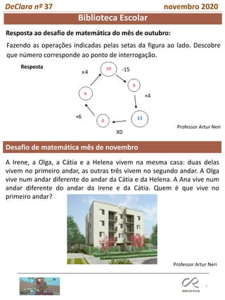 6
Desafio de matemática mês de novembro
Professor Artur Neri
Biblioteca Escolar
Resposta ao desafio de matemática do mês de outubro:
DeClara nº 37 novembro 2020
Fazendo as operações indicadas pelas setas da figura ao lado. Descobre
que número corresponde ao ponto de interrogação.
Professor Artur Neri
Resposta
A Irene, a Olga, a Cátia e a Helena vivem na mesma casa: duas delas
vivem no primeiro andar, as outras três vivem no segundo andar. A Olga
vive num andar diferente do andar da Cátia e da Helena. A Ana vive num
andar diferente do andar da Irene e da Cátia. Quem é que vive no
primeiro andar?
 