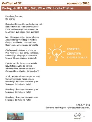 60
DeClara nº 37 novembro 2020
Postal dos Correios
Rio Grande
Querida mãe, querido pai. Então que tal?
Nós andamos do jeito que Deus quer
Entre os dias que passam menos mal
Lá vem um que nos dá mais que fazer
Mas falemos de coisas bem melhores
A Laurinda faz vestidos por medida
O rapaz estuda nos computadores
Dizem que é um emprego com saída
Cá chegou direitinha a encomenda
Pelo "expresso" que parou na Piedade
Pão de trigo e linguiça prá merenda
Sempre dá para enganar a saudade
Espero que não demorem a mandar
Novidades na volta do correio
A ribeira corre bem ou vai secar?
Como estão as oliveiras de "candeio"?
Já não tenho mais assunto pra escrever
Cumprimentos ao nosso pessoal
Um abraço deste que tanto vos quer
Sou capaz de ir aí pelo Natal.
Um abraço deste que tanto vos quer
Sou capaz de ir aí pelo Natal.
Um abraço deste que tanto vos quer
Sou capaz de ir aí pelo Natal.
9.ºE; 9.ºF; 9.ºG
Disciplina de Português – professora Luísa Santos.
Português 8ºA, 8ºB, 9ºE, 9ºF e 9ºG: Escrita Criativa
 