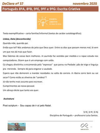 61
DeClara nº 37 novembro 2020
Texto exemplificativo – carta familiar/informal (textos de caráter autobiográfico):
Lisboa, Data (desconhecida)
Querida mãe, querido pai.
Então que tal? Nós andamos do jeito que Deus quer. Entre os dias que passam menos mal, lá vem
um que nos dá mais que fazer.
Mas falemos de coisas bem melhores. A Laurinda faz vestidos por medida e o rapaz estuda nos
computadores. Dizem que é um emprego com saída.
Cá chegou direitinha a encomenda pelo "expresso" que parou na Piedade: pão de trigo e linguiça
pra merenda . Sempre dá para enganar a saudade.
Espero que não demorem a mandar novidades na volta do correio. A ribeira corre bem ou vai
secar? Como estão as oliveiras de "candeio"?
Já não tenho mais assunto para escrever.
Cumprimentos ao nosso pessoal.
Um abraço deste que tanto vos quer.
Assinatura
Post scriptum - Sou capaz de ir aí pelo Natal.
9.ºE; 9.ºF; 9.ºG
Disciplina de Português – professora Luísa Santos.
Português 8ºA, 8ºB, 9ºE, 9ºF e 9ºG: Escrita Criativa
 
