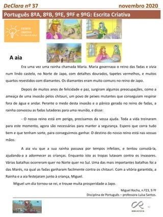 62
DeClara nº 37 novembro 2020
Era uma vez uma rainha chamada Maria. Maria governava o reino das fadas e vivia
num lindo castelo, no Norte de Japo, com detalhes dourados, tapetes vermelhos, e muitos
quartos revestidos com diamantes. Os diamantes eram muito comuns no reino de Japo.
Depois de muitos anos de felicidade e paz, surgiram algumas preocupações, como a
ameaça de uma invasão pelos chitauri, um povo de peixes mutantes que conseguiam respirar
fora de água e andar. Perante o medo desta invasão e o pânico gerado no reino de fadas, a
rainha convocou as fadas lutadoras para uma reunião, e disse:
- O nosso reino está em perigo, precisamos da vossa ajuda. Toda a vida treinaram
para este momento, agora são necessárias para manter a segurança. Espero que corra tudo
bem e que tenham sorte, para conseguirmos ganhar. O destino do nosso reino está nas vossas
mãos.
A aia viu que a sua rainha passava por tempos infelizes, e tentou consolá-la,
ajudando-a a adormecer as crianças. Enquanto isto as tropas lutavam contra os invasores.
Várias batalhas ocorreram quer no Norte quer no Sul. Uma das mais importantes batalhas foi a
das Marés, na qual as fadas ganharam facilmente contra os chitauri. Com a vitória garantida, a
Rainha e a aia festejaram junto à criança, Miguel.
Miguel um dia tornou-se rei, e trouxe muita prosperidade a Japo.
Miguel Rocha, n.º23, 9.ºF
Disciplina de Português – professora Luísa Santos.
A aia
Português 8ºA, 8ºB, 9ºE, 9ºF e 9ºG: Escrita Criativa
 