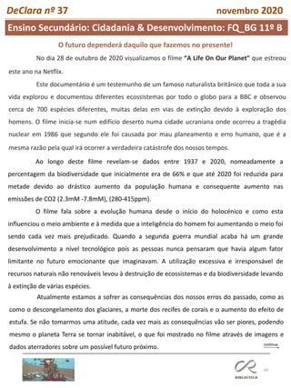 64
Ensino Secundário: Cidadania & Desenvolvimento: FQ_BG 11º B
DeClara nº 37 novembro 2020
O futuro dependerá daquilo que fazemos no presente!
No dia 28 de outubro de 2020 visualizamos o filme “A Life On Our Planet” que estreou
este ano na Netflix.
Este documentário é um testemunho de um famoso naturalista britânico que toda a sua
vida explorou e documentou diferentes ecossistemas por todo o globo para a BBC e observou
cerca de 700 espécies diferentes, muitas delas em vias de extinção devido à exploração dos
homens. O filme inicia-se num edifício deserto numa cidade ucraniana onde ocorreu a tragédia
nuclear em 1986 que segundo ele foi causada por mau planeamento e erro humano, que é a
mesma razão pela qual irá ocorrer a verdadeira catástrofe dos nossos tempos.
Ao longo deste filme revelam-se dados entre 1937 e 2020, nomeadamente a
percentagem da biodiversidade que inicialmente era de 66% e que até 2020 foi reduzida para
metade devido ao drástico aumento da população humana e consequente aumento nas
emissões de CO2 (2.3mM -7.8mM), (280-415ppm).
O filme fala sobre a evolução humana desde o início do holocénico e como esta
influenciou o meio ambiente e à medida que a inteligência do homem foi aumentando o meio foi
sendo cada vez mais prejudicado. Quando a segunda guerra mundial acaba há um grande
desenvolvimento a nível tecnológico pois as pessoas nunca pensaram que havia algum fator
limitante no futuro emocionante que imaginavam. A utilização excessiva e irresponsável de
recursos naturais não renováveis levou à destruição de ecossistemas e da biodiversidade levando
à extinção de várias espécies.
Atualmente estamos a sofrer as consequências dos nossos erros do passado, como as
como o descongelamento dos glaciares, a morte dos recifes de corais e o aumento do efeito de
estufa. Se não tomarmos uma atitude, cada vez mais as consequências vão ser piores, podendo
mesmo o planeta Terra se tornar inabitável, o que foi mostrado no filme através de imagens e
dados aterradores sobre um possível futuro próximo.
 