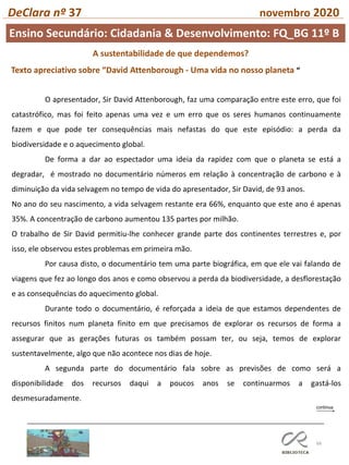 66
DeClara nº 37 novembro 2020
A sustentabilidade de que dependemos?
Texto apreciativo sobre “David Attenborough - Uma vida no nosso planeta “
O apresentador, Sir David Attenborough, faz uma comparação entre este erro, que foi
catastrófico, mas foi feito apenas uma vez e um erro que os seres humanos continuamente
fazem e que pode ter consequências mais nefastas do que este episódio: a perda da
biodiversidade e o aquecimento global.
De forma a dar ao espectador uma ideia da rapidez com que o planeta se está a
degradar, é mostrado no documentário números em relação à concentração de carbono e à
diminuição da vida selvagem no tempo de vida do apresentador, Sir David, de 93 anos.
No ano do seu nascimento, a vida selvagem restante era 66%, enquanto que este ano é apenas
35%. A concentração de carbono aumentou 135 partes por milhão.
O trabalho de Sir David permitiu-lhe conhecer grande parte dos continentes terrestres e, por
isso, ele observou estes problemas em primeira mão.
Por causa disto, o documentário tem uma parte biográfica, em que ele vai falando de
viagens que fez ao longo dos anos e como observou a perda da biodiversidade, a desflorestação
e as consequências do aquecimento global.
Durante todo o documentário, é reforçada a ideia de que estamos dependentes de
recursos finitos num planeta finito em que precisamos de explorar os recursos de forma a
assegurar que as gerações futuras os também possam ter, ou seja, temos de explorar
sustentavelmente, algo que não acontece nos dias de hoje.
A segunda parte do documentário fala sobre as previsões de como será a
disponibilidade dos recursos daqui a poucos anos se continuarmos a gastá-los
desmesuradamente.
Ensino Secundário: Cidadania & Desenvolvimento: FQ_BG 11º B
 