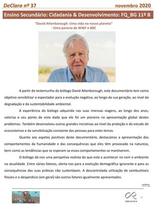 68
DeClara nº 37 novembro 2020
“David Attenborough: Uma vida no nosso planeta”
- Uma parecia de WWF e BBC
A partir do testemunho do biólogo David Attenborough, este documentário tem como
objetivo sensibilizar o espectador para a evolução negativa, ao longo da sua geração, ao nível da
degradação e da sustentabilidade ambiental.
A experiência do biólogo adquirida nas suas imensas viagens, ao longo dos anos,
valoriza o seu ponto de vista dado que ele foi um pioneiro na apresentação global destes
problemas. Também desenvolveu outras grandes iniciativas ao nível da proteção e do estudo de
ecossistemas e da sensibilização constante das pessoas para estes temas.
Quanto aos aspetos positivos deste documentário, destacamos a apresentação dos
comportamentos da humanidade e das consequências que eles têm provocado na natureza,
bem como as tendências que se esperam se esses comportamentos se mantiverem.
O biólogo dá-nos uma perspetiva realista do que está a acontecer no com o ambiente
na atualidade. Entre vários fatores, alerta-nos para a evolução demográfica ignorante e para as
consequências das suas práticas não sustentáveis. A descontrolada utilização de combustíveis
fósseis e o desperdício (em geral) são outros fatores igualmente apresentados.
Ensino Secundário: Cidadania & Desenvolvimento: FQ_BG 11º B
 