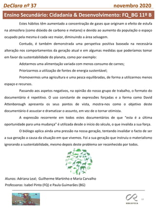 69
DeClara nº 37 novembro 2020
Professoras: Isabel Pinto (FQ) e Paula Guimarães (BG)
Estes hábitos têm aumentado a concentração de gases que originam o efeito de estufa
na atmosfera (como dióxido de carbono e metano) e devido ao aumento da população o espaço
ocupado pela mesma é cada vez maior, diminuindo a área selvagem.
Contudo, é também demonstrada uma perspetiva positiva baseada na necessária
alteração nos comportamentos da geração atual e em algumas medidas que poderíamos tomar
em favor da sustentabilidade do planeta, como por exemplo:
Adotarmos uma alimentação variada com menos consumo de carnes;
Priorizarmos a utilização de fontes de energia sustentável;
Promovermos uma agricultura e uma pesca equilibradas, de forma a utilizarmos menos
espaço e recursos.
Passando aos aspetos negativos, na opinião do nosso grupo de trabalho, o formato do
documentário é repetitivo. O uso constante de expressões forçadas e a forma como David
Attenborough apresenta os seus pontos de vista, mostra-nos como o objetivo deste
documentário é assustar e dramatizar o assunto, em vez de o tornar otimista.
A expressão recorrente em todos estes documentários de que “esta é a última
oportunidade para uma mudança” é utilizada desde o início do século, o que invalida a sua força.
O biólogo aplica ainda uma pressão na nossa geração, tentando invalidar o facto de ser
a sua geração a causa da situação em que vivemos. Foi a sua geração que instruiu o materialismo
ignorando a sustentabilidade, mesmo depois deste problema ser reconhecido por todos.
Alunos: Adriana Leal; Guilherme Martinho e Maria Carvalho
Ensino Secundário: Cidadania & Desenvolvimento: FQ_BG 11º B
 
