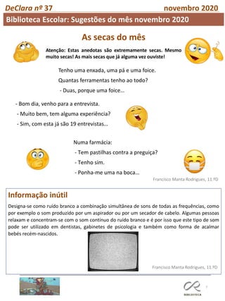 As secas do mês
Atenção: Estas anedotas são extremamente secas. Mesmo
muito secas! As mais secas que já alguma vez ouviste!
7
Francisco Manta Rodrigues, 11.ºD
Informação inútil
Designa-se como ruído branco a combinação simultânea de sons de todas as frequências, como
por exemplo o som produzido por um aspirador ou por um secador de cabelo. Algumas pessoas
relaxam e concentram-se com o som contínuo do ruído branco e é por isso que este tipo de som
pode ser utilizado em dentistas, gabinetes de psicologia e também como forma de acalmar
bebés recém-nascidos.
Francisco Manta Rodrigues, 11.ºD
DeClara nº 37 novembro 2020
Tenho uma enxada, uma pá e uma foice.
Quantas ferramentas tenho ao todo?
- Duas, porque uma foice…
- Bom dia, venho para a entrevista.
- Muito bem, tem alguma experiência?
- Sim, com esta já são 19 entrevistas…
Numa farmácia:
- Tem pastilhas contra a preguiça?
- Tenho sim.
- Ponha-me uma na boca…
Biblioteca Escolar: Sugestões do mês novembro 2020
 