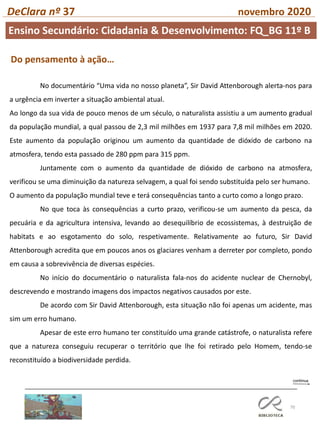 70
DeClara nº 37 novembro 2020
No documentário “Uma vida no nosso planeta”, Sir David Attenborough alerta-nos para
a urgência em inverter a situação ambiental atual.
Ao longo da sua vida de pouco menos de um século, o naturalista assistiu a um aumento gradual
da população mundial, a qual passou de 2,3 mil milhões em 1937 para 7,8 mil milhões em 2020.
Este aumento da população originou um aumento da quantidade de dióxido de carbono na
atmosfera, tendo esta passado de 280 ppm para 315 ppm.
Juntamente com o aumento da quantidade de dióxido de carbono na atmosfera,
verificou se uma diminuição da natureza selvagem, a qual foi sendo substituída pelo ser humano.
O aumento da população mundial teve e terá consequências tanto a curto como a longo prazo.
No que toca às consequências a curto prazo, verificou-se um aumento da pesca, da
pecuária e da agricultura intensiva, levando ao desequilíbrio de ecossistemas, à destruição de
habitats e ao esgotamento do solo, respetivamente. Relativamente ao futuro, Sir David
Attenborough acredita que em poucos anos os glaciares venham a derreter por completo, pondo
em causa a sobrevivência de diversas espécies.
No início do documentário o naturalista fala-nos do acidente nuclear de Chernobyl,
descrevendo e mostrando imagens dos impactos negativos causados por este.
De acordo com Sir David Attenborough, esta situação não foi apenas um acidente, mas
sim um erro humano.
Apesar de este erro humano ter constituído uma grande catástrofe, o naturalista refere
que a natureza conseguiu recuperar o território que lhe foi retirado pelo Homem, tendo-se
reconstituído a biodiversidade perdida.
Do pensamento à ação…
Ensino Secundário: Cidadania & Desenvolvimento: FQ_BG 11º B
 
