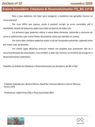 71
DeClara nº 37 novembro 2020
Professoras: Isabel Pinto (FQ) e Paula Guimarães (BG)
Mas o que podemos nós fazer para assegurar a existência das gerações futuras no
nosso planeta?
Por mais difícil que pareça, ainda é possível corrigir os erros cometidos até à
atualidade, através de pequenas ações que estão ao alcance de todos nós.
Em primeiro lugar podemos alterar a nossa dieta alimentar, reduzindo o consumo de
carne e substituindo-a por outras fontes de proteína, como por exemplo os insetos.
Por outro lado, também podemos evitar o uso de transportes poluentes, optando antes
por andar a pé, de bicicleta…
Em último lugar, devemos procurar investir em projetos que promovam não só a
consciencialização das populações, mas também a ação das mesmas na tentativa de assegurar o
desenvolvimento sustentável.
Trabalho no âmbito da Cidadania e Desenvolvimento nas disciplinas de BG e FQA
Trabalho realizado por: Beatriz Ribeiro, David Sá, Francisco Murta e Leonor Maruny,
Turma 11ºB
Ensino Secundário: Cidadania & Desenvolvimento: FQ_BG 11º B
 