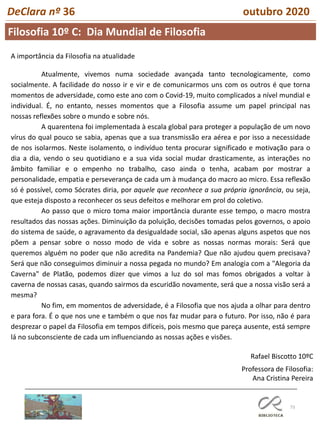 73
DeClara nº 36 outubro 2020
Atualmente, vivemos numa sociedade avançada tanto tecnologicamente, como
socialmente. A facilidade do nosso ir e vir e de comunicarmos uns com os outros é que torna
momentos de adversidade, como este ano com o Covid-19, muito complicados a nível mundial e
individual. É, no entanto, nesses momentos que a Filosofia assume um papel principal nas
nossas reflexões sobre o mundo e sobre nós.
A quarentena foi implementada à escala global para proteger a população de um novo
vírus do qual pouco se sabia, apenas que a sua transmissão era aérea e por isso a necessidade
de nos isolarmos. Neste isolamento, o indivíduo tenta procurar significado e motivação para o
dia a dia, vendo o seu quotidiano e a sua vida social mudar drasticamente, as interações no
âmbito familiar e o empenho no trabalho, caso ainda o tenha, acabam por mostrar a
personalidade, empatia e perseverança de cada um à mudança do macro ao micro. Essa reflexão
só é possível, como Sócrates diria, por aquele que reconhece a sua própria ignorância, ou seja,
que esteja disposto a reconhecer os seus defeitos e melhorar em prol do coletivo.
Ao passo que o micro toma maior importância durante esse tempo, o macro mostra
resultados das nossas ações. Diminuição da poluição, decisões tomadas pelos governos, o apoio
do sistema de saúde, o agravamento da desigualdade social, são apenas alguns aspetos que nos
põem a pensar sobre o nosso modo de vida e sobre as nossas normas morais: Será que
queremos alguém no poder que não acredita na Pandemia? Que não ajudou quem precisava?
Será que não conseguimos diminuir a nossa pegada no mundo? Em analogia com a "Alegoria da
Caverna" de Platão, podemos dizer que vimos a luz do sol mas fomos obrigados a voltar à
caverna de nossas casas, quando sairmos da escuridão novamente, será que a nossa visão será a
mesma?
No fim, em momentos de adversidade, é a Filosofia que nos ajuda a olhar para dentro
e para fora. É o que nos une e também o que nos faz mudar para o futuro. Por isso, não é para
desprezar o papel da Filosofia em tempos difíceis, pois mesmo que pareça ausente, está sempre
lá no subconsciente de cada um influenciando as nossas ações e visões.
Rafael Biscotto 10ºC
Professora de Filosofia:
Ana Cristina Pereira
A importância da Filosofia na atualidade
Filosofia 10º C: Dia Mundial de Filosofia
 