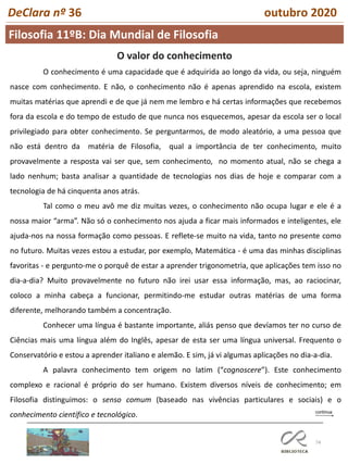 74
DeClara nº 36 outubro 2020
O valor do conhecimento
O conhecimento é uma capacidade que é adquirida ao longo da vida, ou seja, ninguém
nasce com conhecimento. E não, o conhecimento não é apenas aprendido na escola, existem
muitas matérias que aprendi e de que já nem me lembro e há certas informações que recebemos
fora da escola e do tempo de estudo de que nunca nos esquecemos, apesar da escola ser o local
privilegiado para obter conhecimento. Se perguntarmos, de modo aleatório, a uma pessoa que
não está dentro da matéria de Filosofia, qual a importância de ter conhecimento, muito
provavelmente a resposta vai ser que, sem conhecimento, no momento atual, não se chega a
lado nenhum; basta analisar a quantidade de tecnologias nos dias de hoje e comparar com a
tecnologia de há cinquenta anos atrás.
Tal como o meu avô me diz muitas vezes, o conhecimento não ocupa lugar e ele é a
nossa maior “arma”. Não só o conhecimento nos ajuda a ficar mais informados e inteligentes, ele
ajuda-nos na nossa formação como pessoas. E reflete-se muito na vida, tanto no presente como
no futuro. Muitas vezes estou a estudar, por exemplo, Matemática - é uma das minhas disciplinas
favoritas - e pergunto-me o porquê de estar a aprender trigonometria, que aplicações tem isso no
dia-a-dia? Muito provavelmente no futuro não irei usar essa informação, mas, ao raciocinar,
coloco a minha cabeça a funcionar, permitindo-me estudar outras matérias de uma forma
diferente, melhorando também a concentração.
Conhecer uma língua é bastante importante, aliás penso que devíamos ter no curso de
Ciências mais uma língua além do Inglês, apesar de esta ser uma língua universal. Frequento o
Conservatório e estou a aprender italiano e alemão. E sim, já vi algumas aplicações no dia-a-dia.
A palavra conhecimento tem origem no latim (“cognoscere”). Este conhecimento
complexo e racional é próprio do ser humano. Existem diversos níveis de conhecimento; em
Filosofia distinguimos: o senso comum (baseado nas vivências particulares e sociais) e o
conhecimento científico e tecnológico.
Filosofia 11ºB: Dia Mundial de Filosofia
 