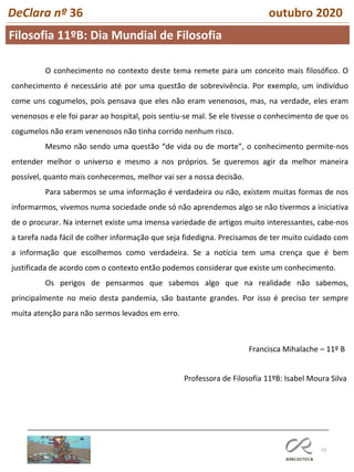 75
DeClara nº 36 outubro 2020
O conhecimento no contexto deste tema remete para um conceito mais filosófico. O
conhecimento é necessário até por uma questão de sobrevivência. Por exemplo, um indivíduo
come uns cogumelos, pois pensava que eles não eram venenosos, mas, na verdade, eles eram
venenosos e ele foi parar ao hospital, pois sentiu-se mal. Se ele tivesse o conhecimento de que os
cogumelos não eram venenosos não tinha corrido nenhum risco.
Mesmo não sendo uma questão “de vida ou de morte”, o conhecimento permite-nos
entender melhor o universo e mesmo a nos próprios. Se queremos agir da melhor maneira
possível, quanto mais conhecermos, melhor vai ser a nossa decisão.
Para sabermos se uma informação é verdadeira ou não, existem muitas formas de nos
informarmos, vivemos numa sociedade onde só não aprendemos algo se não tivermos a iniciativa
de o procurar. Na internet existe uma imensa variedade de artigos muito interessantes, cabe-nos
a tarefa nada fácil de colher informação que seja fidedigna. Precisamos de ter muito cuidado com
a informação que escolhemos como verdadeira. Se a notícia tem uma crença que é bem
justificada de acordo com o contexto então podemos considerar que existe um conhecimento.
Os perigos de pensarmos que sabemos algo que na realidade não sabemos,
principalmente no meio desta pandemia, são bastante grandes. Por isso é preciso ter sempre
muita atenção para não sermos levados em erro.
Francisca Mihalache – 11º B
Professora de Filosofia 11ºB: Isabel Moura Silva
Filosofia 11ºB: Dia Mundial de Filosofia
 