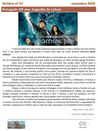 76
DeClara nº 37 novembro 2020
Português 10º ano: Sugestão de Leitura
Professor: Paulo Freitas
O ano de 2020 tem-nos tirado bastantes oportunidades e está a retribuí-las com tempo
livre. E foi neste tempo que descobri a minha nova série de livros favorita chamada Percy
Jackson.
Esta coleção foi criada por Rick Riordan é constituída por cinco livros e conta a história
de um problemático rapaz americano que acaba de descobrir ser filho do Deus grego Poseidon.
Após esta descoberta, ele vai acompanhado pelo seu amigo sátira Grover para o
Campo Half-Blood, um campo de verão destinado precisamente a semi-deuses, os filhos mortais
dos deuses gregos. Aí ele conhece Annabeth, uma rapariga loira da sua idade e uma das filhas de
Atenas. No entanto, a sua estadia pacífica dura pouco, quando um precioso objeto de Zeus é
roubado e o caos começa a espalhar-se. Cabe ao trio, Percy, Annabeth e Grover, encontrá-lo e
devolvê-lo ao seu dono antes que uma nova guerra no Olimpo comece.
Decidi recomendar esta história por diversas razões: Primeiro, é dedicada a crianças e
jovens, portanto, é adequada para um leitor de qualquer idade; Segundo, é uma fonte incrível de
aprendizagem sobre a mitologia e a cultura da Grécia antiga.
Graças a estes livros passei a adorar mitologia e a ter melhores notas a História em que
a matéria envolvia o período clássico. E em terceiro, é completamente repleto de aventura,
perigo, emoção, amizade e mistério. A leitura é fácil e aditiva, o que faz qualquer um não
conseguir para de ler, mesmo aqueles que nunca pegam num livro para começar.
Para concluir, acredito que qualquer pessoa poderia desfrutar desta coleção e de todas
as outras escritas por Riordan. Não importa a idade, as aventuras de Percy têm a capacidade de
prender e apaixonar os leitores para o resto da vida, tornando-o um verdadeiro herói lendário.
Filipa Pinto, nº9, 10º F
 
