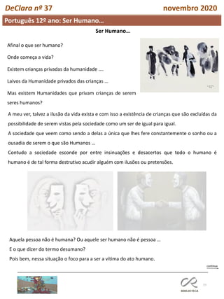 77
Português 12º ano: Ser Humano…
DeClara nº 37 novembro 2020
Afinal o que ser humano?
Onde começa a vida?
Existem crianças privadas da humanidade ….
Laivos da Humanidade privados das crianças …
Mas existem Humanidades que privam crianças de serem
seres humanos?
A meu ver, talvez a ilusão da vida exista e com isso a existência de crianças que são excluídas da
possibilidade de serem vistas pela sociedade como um ser de igual para igual.
A sociedade que veem como sendo a delas a única que lhes fere constantemente o sonho ou a
ousadia de serem o que são Humanos …
Contudo a sociedade esconde por entre insinuações e desacertos que todo o humano é
humano é de tal forma destrutivo acudir alguém com ilusões ou pretensões.
Ser Humano…
Aquela pessoa não é humana? Ou aquele ser humano não é pessoa …
E o que dizer do termo desumano?
Pois bem, nessa situação o foco para a ser a vítima do ato humano.
 