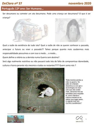 78
DeClara nº 37 novembro 2020
Qual a razão da existência de tudo isto? Qual a razão de não se querer conhecer o passado,
antecipar o futuro ou viver o passado?? Talvez porque quanto mais soubermos mais
responsabilidade possuímos e com isso o medo … o medo…
Quem define a vitória ou a derrota numa Guerra sem destino?
Será algo realmente restritivo ou não passará tudo isto de falta de compromisso idoneidade,
cultura e honra perante nós mesmos e todos os restantes???? Quem somo nós ?
Ser desumano ou cometer um ato desumano. Pode uma criança ser desumana? O que é ser
criança?
Português 12º ano: Ser Humano…
 