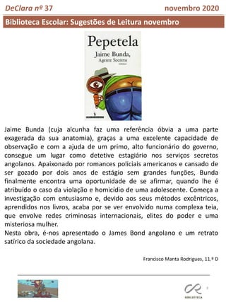 8
Biblioteca Escolar: Sugestões de Leitura novembro
Francisco Manta Rodrigues, 11.º D
DeClara nº 37 novembro 2020
Jaime Bunda (cuja alcunha faz uma referência óbvia a uma parte
exagerada da sua anatomia), graças a uma excelente capacidade de
observação e com a ajuda de um primo, alto funcionário do governo,
consegue um lugar como detetive estagiário nos serviços secretos
angolanos. Apaixonado por romances policiais americanos e cansado de
ser gozado por dois anos de estágio sem grandes funções, Bunda
finalmente encontra uma oportunidade de se afirmar, quando lhe é
atribuído o caso da violação e homicídio de uma adolescente. Começa a
investigação com entusiasmo e, devido aos seus métodos excêntricos,
aprendidos nos livros, acaba por se ver envolvido numa complexa teia,
que envolve redes criminosas internacionais, elites do poder e uma
misteriosa mulher.
Nesta obra, é-nos apresentado o James Bond angolano e um retrato
satírico da sociedade angolana.
 