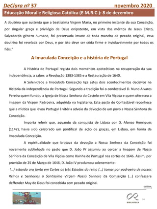 84
DeClara nº 37 novembro 2020
A Imaculada Conceição e a história de Portugal
A História de Portugal regista dois momentos apoteóticos na recuperação da sua
independência, a saber: a Revolução 1383-1385 e a Restauração de 1640.
A Solenidade a Imaculada Conceição liga estes dois acontecimentos decisivos na
História da independência de Portugal. Segundo a tradição foi o condestável D. Nuno Alvares
Pereira quem fundou a Igreja de Nossa Senhora do Castelo em Vila Viçosa e quem ofereceu a
imagem da Virgem Padroeira, adquirida na Inglaterra. Este gesto do Contestável reconhece
que a mística que levou Portugal à vitória adveio da devoção de um povo a Nossa Senhora da
Conceição.
Importa referir que, aquando da conquista de Lisboa por D. Afonso Henriques
(1147), havia sido celebrado um pontifical de ação de graças, em Lisboa, em honra da
Imaculada Conceição.
A espiritualidade que brotava da devoção a Nossa Senhora da Conceição foi
novamente sublinhada no gesto que D. João IV assumiu ao coroar a Imagem de Nossa
Senhora da Conceição de Vila Viçosa como Rainha de Portugal nas cortes de 1646. Assim, por
provisão de 25 de Março de 1646, D. João IV proclamou solenemente:
(…) estando ora junto em Cortes os três Estados do reino (…) tomar por padroeira de nossos
Reinos e Senhorios a Santissima Virgem Nossa Senhora da Comseição (…) confessare
deffender May de Deus foi concebida sem pecado original.
A doutrina que sustenta que a beatíssima Virgem Maria, no primeiro instante da sua Conceição,
por singular graça e privilégio de Deus onipotente, em vista dos méritos de Jesus Cristo,
Salvadordo género humano, foi preservada imune de toda mancha de pecado original, essa
doutrina foi revelada por Deus, e por isto deve ser crida firme e inviolavelmente por todos os
fiéis.”
Educação Moral e Religiosa Católica (E.M.R.C.): 8 de dezembro
 