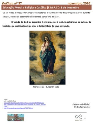 85
DeClara nº 37 novembro 2020
Fonte:
bula Ineffabilis Deus
https://pt.wikipedia.org/wiki/Imaculada_Concei%C3%A7%C3%A3o
http://www.snpcultura.org/imaculada_conceicao_e_historia_portuga
l.html
http://risco-continuo.blogs.sapo.pt/564773.html
Professor de EMRC
Pedro Fernandes
O feriado do dia 8 de dezembro é religioso, mas é também celebrativo da cultura, da
tradição e da espiritualidade da alma e da identidade do povo português.
Francisco de Zurbarán 1630
De tal modo a Imaculada Conceição caracteriza a espiritualidade dos portugueses que, durante
séculos, o dia 8 de dezembro foi celebrado como "Dia da Mãe".
Educação Moral e Religiosa Católica (E.M.R.C.): 8 de dezembro
 