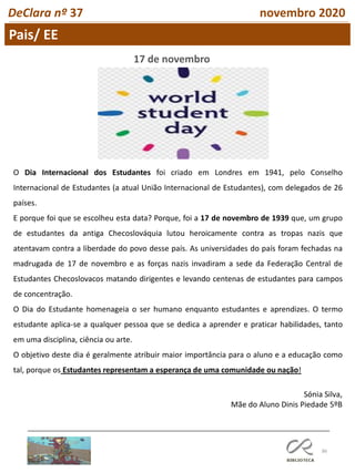 86
Pais/ EE
DeClara nº 37 novembro 2020
O Dia Internacional dos Estudantes foi criado em Londres em 1941, pelo Conselho
Internacional de Estudantes (a atual União Internacional de Estudantes), com delegados de 26
países.
E porque foi que se escolheu esta data? Porque, foi a 17 de novembro de 1939 que, um grupo
de estudantes da antiga Checoslováquia lutou heroicamente contra as tropas nazis que
atentavam contra a liberdade do povo desse país. As universidades do país foram fechadas na
madrugada de 17 de novembro e as forças nazis invadiram a sede da Federação Central de
Estudantes Checoslovacos matando dirigentes e levando centenas de estudantes para campos
de concentração.
O Dia do Estudante homenageia o ser humano enquanto estudantes e aprendizes. O termo
estudante aplica-se a qualquer pessoa que se dedica a aprender e praticar habilidades, tanto
em uma disciplina, ciência ou arte.
O objetivo deste dia é geralmente atribuir maior importância para o aluno e a educação como
tal, porque os Estudantes representam a esperança de uma comunidade ou nação!
17 de novembro
Sónia Silva,
Mãe do Aluno Dinis Piedade 5ºB
 
