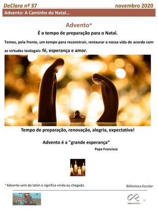 88
DeClara nº 37 novembro 2020
Biblioteca Escolar
Advento: A Caminho do Natal…
Temos, pela frente, um tempo para reconstruir, restaurar a nossa vida de acordo com
as virtudes teologais: fé, esperança e amor.
Advento*
É o tempo de preparação para o Natal.
*Advento vem do latim e significa vinda ou chegada.
Tempo de preparação, renovação, alegria, expectativa!
Advento é a "grande esperança“
Papa Francisco
 