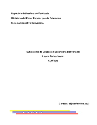 República Bolivariana de Venezuela
Ministerio del Poder Popular para la Educación
Sistema Educativo Bolivariano
Subsistema de Educación Secundaria Bolivariana:
Liceos Bolivarianos:
Currículo
Caracas, septiembre de 2007
 