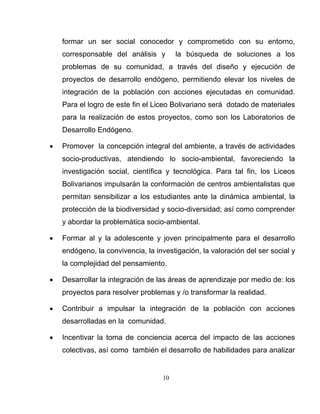 10
formar un ser social conocedor y comprometido con su entorno,
corresponsable del análisis y la búsqueda de soluciones a los
problemas de su comunidad, a través del diseño y ejecución de
proyectos de desarrollo endógeno, permitiendo elevar los niveles de
integración de la población con acciones ejecutadas en comunidad.
Para el logro de este fin el Liceo Bolivariano será dotado de materiales
para la realización de estos proyectos, como son los Laboratorios de
Desarrollo Endógeno.
• Promover la concepción integral del ambiente, a través de actividades
socio-productivas, atendiendo lo socio-ambiental, favoreciendo la
investigación social, científica y tecnológica. Para tal fin, los Liceos
Bolivarianos impulsarán la conformación de centros ambientalistas que
permitan sensibilizar a los estudiantes ante la dinámica ambiental, la
protección de la biodiversidad y socio-diversidad; así como comprender
y abordar la problemática socio-ambiental.
• Formar al y la adolescente y joven principalmente para el desarrollo
endógeno, la convivencia, la investigación, la valoración del ser social y
la complejidad del pensamiento.
• Desarrollar la integración de las áreas de aprendizaje por medio de: los
proyectos para resolver problemas y /o transformar la realidad.
• Contribuir a impulsar la integración de la población con acciones
desarrolladas en la comunidad.
• Incentivar la toma de conciencia acerca del impacto de las acciones
colectivas, así como también el desarrollo de habilidades para analizar
 