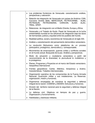 106
• Los problemas fronterizos de Venezuela: caracterización análisis,
perspectivas y valoración.
• Relación de integración de Venezuela con países de América: CAN,
Convenio Andrés Bello, MERCOSUR, PETROCARIBE, ALBA,
PETROSUR, PETROANDINA, CARICON, ALADI, ALAC,
TRIAL, OPEP.
• Relaciones de integración con el Medio Oriente, Europa y África.
• Venezuela y el Tratado de Kyoto. Papel de Venezuela en la lucha
ambientalista mundial en los esfuerzos de integración bajo los lazos
de hermandad, justicia y equidad entre los pueblos del mundo.
• Realidad política, social y económica de Venezuela en el siglo XXI.
• Análisis u caracterización del pensamiento democrático venezolano.
• La revolución Bolivariana como plataforma de un proceso
participativo, protagónico, democrático y corresponsable.
• Movimientos de emancipación, guerras civiles y conflictos sociales
en el mundo actual. Búsqueda de la paz. Análisis y perspectivas.
• Modo de actuación y ciudadanía venezolana a partir del
reconocimiento de la diversidad, lo pluricultural lo multiétnico y
lo protagónico.
• Planes, Programas y Proyectos en el marco del Estado venezolano.
Geopolítica internacional.
• Frentes geopolíticos: Caribe, Atlántico, Amazónico y Andino.
Características. Tratados internacionales.
• Organización operativa de los componentes de la Fuerza Armada
Nacional. Guarnición militar y sus instalaciones. La Reservas:
organización, misión y funciones.
• Organismos encargados de coordinar la seguridad y defensa
integral de la nación: CODENA y IAEDEN. Estructura y funciones.
• División del territorio nacional para la seguridad y defensa integral
de la Nación.
• La defensa civil. Objetivos en tiempos de paz y guerra.
Organización y funcionamiento.
• Habilidades y destrezas militares.
 