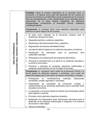 Finalidad: valora la práctica sistemática de la actividad física, la
recreación y el deporte como parte del desarrollo del ser humano en
procura de minimizar la problemática social ocasionada por el consumo
ilícito de estupefacientes y otras problemáticas socio culturales para la
optimización de la salud integral respetando las diferentes
discapacidades considerando la diversidad cultural, multiétnica
y afrodescendiente.
Componente: la actividad física como elemento sistemático para
optimizar la salud integral del ser humano.
• El pulso como indicador de la frecuencia cardiaca para la
dosificación del ejercicio físico.
• Capacidad aeróbica y potencia anaeróbica.
• Planificación del entrenamiento físico y deportivo.
• Organización de diversas actividades físicas.
• Jornada de salud e higiene en la institución educativa y el entorno.
• Planificación de actividades para la prevención ante
catástrofes naturales.
• Participación en la elaboración de programas alimenticios.
• Promover la actividad física y la salud en su institución educativa y
su entorno comunitario.
• Promover y participar en proyectos deportivos tradicionales e
indígenas conjuntamente con los Consejos Comunales.
Componente: la recreación como medio de la educación formal y no
formal desde los diferentes espacios y ambientes, como parte del
desarrollo integral para la formación de valores individuales y sociales.
• Participación en manifestaciones culturales tradicionales
ancestrales, locales regionales y nacionales.
• Organización de actividades de prevención cuidado y
mantenimiento de los ambientes destinados para la actividad física
recreativa al aire libre.
• La recreación y el turismo desde el contexto de la diversidad cultural
local regional y nacional.
• El turismo como alternativa deportiva recreativa.
• Realización de intercambios entre instituciones educativas para el
desarrollo de los deportes tradicionales e indígenas o de aventura
de acuerdo a cada región.
• Valores ambientales.
ÁREADEAPRENDIZAJE:
EDUCACIÓNFÍSICA,DEPORTEYRECREACIÓN
109
 