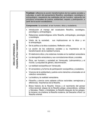 Finalidad: reflexiona la acción transformadora de los sujetos sociales y
culturales, a partir del pensamiento filosófico, psicológico, sociológico y
antropológico, respetando las realidades del ser humano, valorando los
principios universales de justicia, solidaridad, respeto y participación, a
partir de la acción socializadora.
Componente: la sociedad, el ser humano, ética y ciudadanía.
• Introducción al manejo del vocabulario filosófico, sociológico,
psicológico y antropológico.
• Relaciones epistemológicas entre filosofía, antropología, psicología
y sociología.
• Visión de la sociedad, sus implicaciones en la ética y en
la antropología.
• De la política a la ética ciudadana. Reflexión crítica.
• La acción de los colectivos sociales y su importancia en la
transformación de la realidad humana.
• El relativismo ético y los sistemas morales en la realidad venezolana
• La demografía venezolana y sus connotaciones éticas y sociales.
• Ética, ser humano y sociedad en Venezuela, Latinoamérica y el
mundo. La equidad de género, discriminación.
• La realidad sociopolítica en Venezuela.
• El venezolano y la forma de participación sociopolítica y ciudadana.
• Vivencia de la solidaridad y justicia como derechos universales en el
colectivo venezolano.
• La bioética y la realidad venezolana.
• Filosofía y ciencia como saberes críticos racionales: semejanzas y
diferencias. Importancia de la filosofía.
• Breve historia de la filosofía: Grecia y el nacimiento del pensar
crítico-racional; etapas de la filosofía griega: presocráticos, sofistas
y Sócrates, Platón y Aristóteles; la filosofía después de los griegos;
la romana y la cristiana; la filosofía moderna, de Descarte a Kant. La
filosofía oriental.
ÁREADEAPRENDIZAJE:
FILOSOFÍA,ÉTICAYSOCIEDAD
111
 