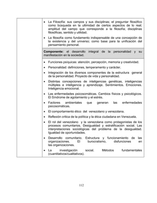 112
• La Filosofía: sus campos y sus disciplinas; el preguntar filosófico
como búsqueda en la ultimidad de ciertos aspectos de lo real;
amplitud del campo que corresponde a la filosofía; disciplinas
filosóficas, sentido y utilidad.
• La filosofía como fundamento indispensable de una concepción de
la existencia y del universo; como base para la unificación del
pensamiento personal.
Componente: el desarrollo integral de la personalidad y su
manifestación en la sociedad.
• Funciones psíquicas: atención, percepción, memoria y creatividad.
• Personalidad: definiciones, temperamento y carácter.
• Integración de los diversos componentes de la estructura general
de la personalidad. Proyecto de vida y personalidad.
• Distintas concepciones de inteligencias genéticas, inteligencias
múltiples e inteligencia y aprendizaje. Sentimientos. Emociones.
Inteligencia emocional.
• Las enfermedades psicosomáticas. Cambios físicos y psicológicos.
El Síndrome de agotamiento y el estrés.
• Factores ambientales que generan las enfermedades
psicosomáticas.
• El comportamiento ético del venezolano y venezolana.
• Reflexión critica de la política y la ética ciudadana en Venezuela.
• El rol del venezolano y la venezolana como protagonistas de los
procesos comunitarios. Desigualdad y estratificación social. Las
interpretaciones sociológicas del problema de la desigualdad.
Igualdad de oportunidades.
• Desarrollo comunitario. Estructura y funcionamiento de las
organizaciones. El burocratismo, disfunciones en
las organizaciones.
• La investigación social. Métodos fundamentales
(cuantitativos/cualitativos).
 