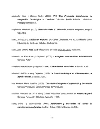 118
Machado, Ligia y Ramos Ferley (2006). ITIC: Una Propuesta Metodológica de
Integración Tecnológica al Currículo Colombia: Fondo Editorial Universidad
Pedagógica Nacional.
Magendzo, Abraham. (2003). Transversalidad y Curriculum. Editorial Magisterio. Bogota-
Colombia.
Martí, José (2001). Educación Popular. En: Obras Completas, Vol 19. La Habana-Cuba:
Ediciones del Centro de Estudios Martinianos.
Martí, José (2007). José Martí [Documento en línea: www.ale.uji.es/ marti.htm].
Ministerio de Educación y Deportes. (2005). I Congreso Internacional Robinsoniano.
Caracas: Autor.
Ministerio de Educación y Deportes. (2006). La Educación Bolivariana. Caracas: Autor.
Ministerio de Educación y Deportes. (2005). La Educación Integral en el Pensamiento de
Belén Sanjuán. Caracas: Autor.
Mas Herrera, María Josefina (2005). Desarrollo Endógeno: Cooperación y Desarrollo.
Caracas-Venezuela: Editorial Panapo de Venezuela.
Miranda, Francisco de (1810, 1811). Cartas, Proclamas y Documentos en América Espera.
Caracas: Fundación Biblioteca Ayacucho (1982).
Mora; David y colaboradores (2006). Aprendizaje y Enseñanza en Tiempo de
transformación educativa. La Paz Bolivia: Editorial Campo Iris SRL.
 