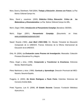 119
Mora, David y Oberliesen, Rolf (2004). Trabajo y Educación: Jóvenes con Futuro. La Paz
Bolivia: Editorial Campo Iris.
Mora, David y coautores (2005). Didáctica Crítica, Educación Crítica de las
Matemáticas y Etnomatemática. La Paz Bolivia: Editorial Campo Iris SRL.
Morín, Edgar (1994). Introducción al Pensamiento Complejo. Barcelona: GEDISA.
Morín, Edgar (2001). Pensamiento Complejo. [Documento en línea:
www.complejidad.org/emorin.htm].
Nassif, Ricardo (1993). José Martí (1853-1895). En: Revista Trimestral de Educación
Comparada de la UNESCO. Francia: Ediciones de la Oficina Internacional de
Educación de la UNESCO.
Ortiz, M. (2004). La Evaluación como Proceso de Investigación. Maracaibo: Colección
Procesos Educativos Fe y Alegría.
Pérez, Ángel y otros. (1998). Comprender y Transformar la Enseñanza. Ediciones
Morata. Madrid-España.
Pérez Martiniano y otros. (1990). Currículo y Aprendizaje. Dirección Provincial del MEC-
Navarra. Navarra-España.
Puiggrós, A. (2005). De Simón Rodríguez a Paulo Freire. Colombia: Ediciones del
Convenio Andrés Bello.
Prieto Figueroa, Luis B. (2006). El Estado Docente. Caracas: Fundación Biblioteca
Ayacucho.ia.
 