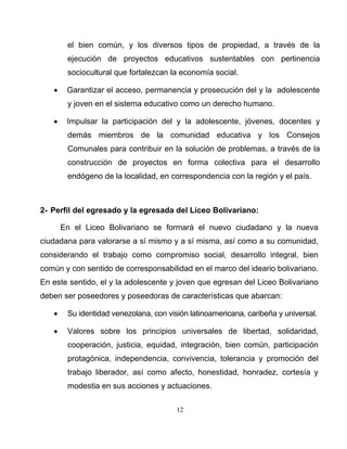 12
el bien común, y los diversos tipos de propiedad, a través de la
ejecución de proyectos educativos sustentables con pertinencia
sociocultural que fortalezcan la economía social.
• Garantizar el acceso, permanencia y prosecución del y la adolescente
y joven en el sistema educativo como un derecho humano.
• Impulsar la participación del y la adolescente, jóvenes, docentes y
demás miembros de la comunidad educativa y los Consejos
Comunales para contribuir en la solución de problemas, a través de la
construcción de proyectos en forma colectiva para el desarrollo
endógeno de la localidad, en correspondencia con la región y el país.
2- Perfil del egresado y la egresada del Liceo Bolivariano:
En el Liceo Bolivariano se formará el nuevo ciudadano y la nueva
ciudadana para valorarse a sí mismo y a sí misma, así como a su comunidad,
considerando el trabajo como compromiso social, desarrollo integral, bien
común y con sentido de corresponsabilidad en el marco del ideario bolivariano.
En este sentido, el y la adolescente y joven que egresan del Liceo Bolivariano
deben ser poseedores y poseedoras de características que abarcan:
• Su identidad venezolana, con visión latinoamericana, caribeña y universal.
• Valores sobre los principios universales de libertad, solidaridad,
cooperación, justicia, equidad, integración, bien común, participación
protagónica, independencia, convivencia, tolerancia y promoción del
trabajo liberador, así como afecto, honestidad, honradez, cortesía y
modestia en sus acciones y actuaciones.
 