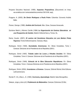 120
Proyecto Educativo Nacional. (1999). Aspectos Propositivos. [Documento en linea:
ww.analitica.com./va/sociedad/documentos/ 5913190 .asp].
Puiggros, A. (2005). De Simón Rodríguez a Paulo Freire. Colombia: Convenio Andrés
Bello.
Posner, George. (1998). Análisis del Currículo. Mac. Graw, Caracas-Venezuela.
Quintana Martín y Moreno Cerrillo (1996) La Organización de Centros Educativos en
una Perspectiva de Cambio. Madrid: Editorial Sanz y Torres. SL.
Rama, Caudio. (2007). El camino del Socialismo Educativo de Luis Beltrán Prieto
Figueroa. Fondo Editorial Ipasme. Caracas, Mayo.
Rodríguez, Simón (1828). Sociedades Americanas. En: Obras Completas, Tomo I.
Caracas: Ediciones de la Presidencia de la República (2001).
Rodríguez, Simón (1840). Tratado sobre las Luces y Virtudes Sociales. En: Obras
Completas, Tomo II. Caracas: Ediciones de la Presidencia de la República (2001).
Rodríguez, Simón (1849). Extracto de la Obra Educación Republicana. En: Obras
Completas, Tomo I. Caracas Ediciones de la Presidencia de la República (2001).
Rodríguez, Simón (2004). Inventamos o Erramos. Caracas: Editorial Monte Ávila Editores
Latinoamericana.
Román P., M. y Diez L., E. (1990). Currículo y Aprendizaje. Madrid: Itaka Monográfico.
Salazar, Jorge y otros (s/f). Problemario de Matemática. Caracas: Ediciones CO-Bo.
 