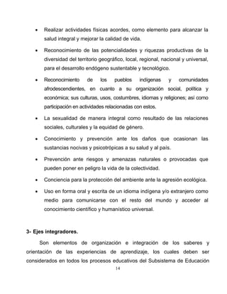 14
• Realizar actividades físicas acordes, como elemento para alcanzar la
salud integral y mejorar la calidad de vida.
• Reconocimiento de las potencialidades y riquezas productivas de la
diversidad del territorio geográfico, local, regional, nacional y universal,
para el desarrollo endógeno sustentable y tecnológico.
• Reconocimiento de los pueblos indígenas y comunidades
afrodescendientes, en cuanto a su organización social, política y
económica; sus culturas, usos, costumbres, idiomas y religiones; así como
participación en actividades relacionadas con estos.
• La sexualidad de manera integral como resultado de las relaciones
sociales, culturales y la equidad de género.
• Conocimiento y prevención ante los daños que ocasionan las
sustancias nocivas y psicotrópicas a su salud y al país.
• Prevención ante riesgos y amenazas naturales o provocadas que
pueden poner en peligro la vida de la colectividad.
• Conciencia para la protección del ambiente ante la agresión ecológica.
• Uso en forma oral y escrita de un idioma indígena y/o extranjero como
medio para comunicarse con el resto del mundo y acceder al
conocimiento científico y humanístico universal.
3- Ejes integradores.
Son elementos de organización e integración de los saberes y
orientación de las experiencias de aprendizaje, los cuales deben ser
considerados en todos los procesos educativos del Subsistema de Educación
 
